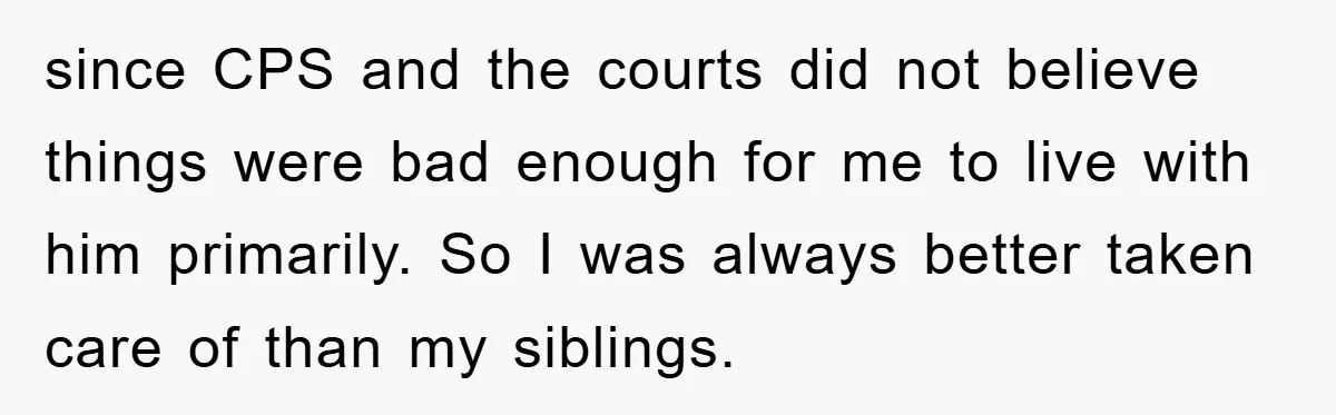 since CPS and the courts did not believe things were bad enough for me to live with him primarily. So I was always better taken care of than my siblings.