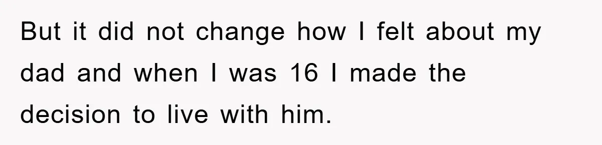 But it did not change how I felt about my dad and when I was 16 I made the decision to live with him.