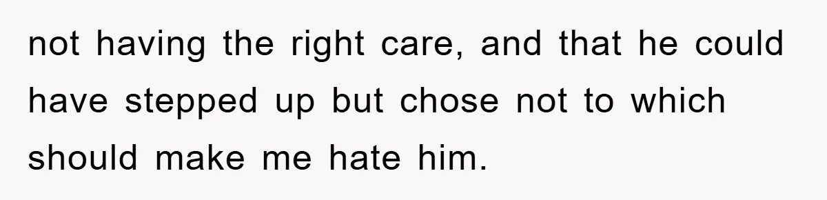 not having the right care, and that he could have stepped up but chose not to which should make me hate him.