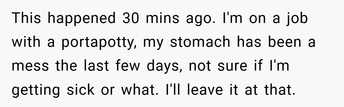 This happened 30 mins ago. I'm on a job with a portapotty, my stomach has been a mess the last few days, not sure if I'm getting sick or what....