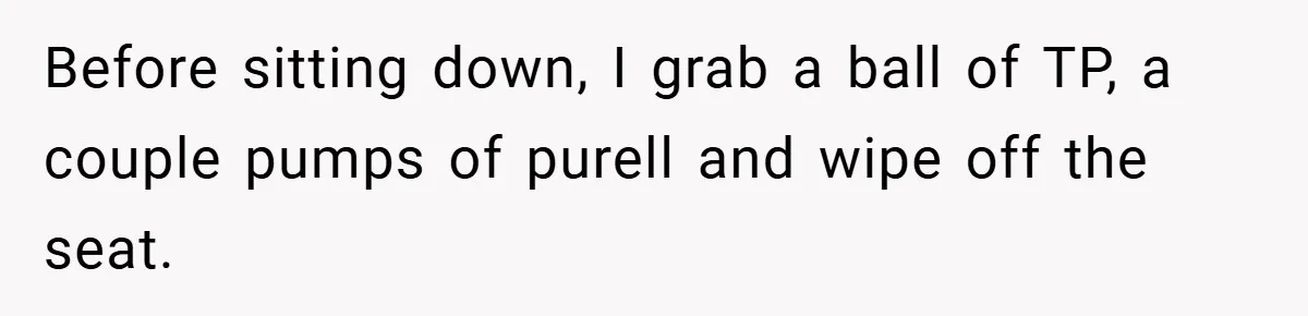 Before sitting down, I grab a ball of TP, a couple pumps of purell and wipe off the seat.
