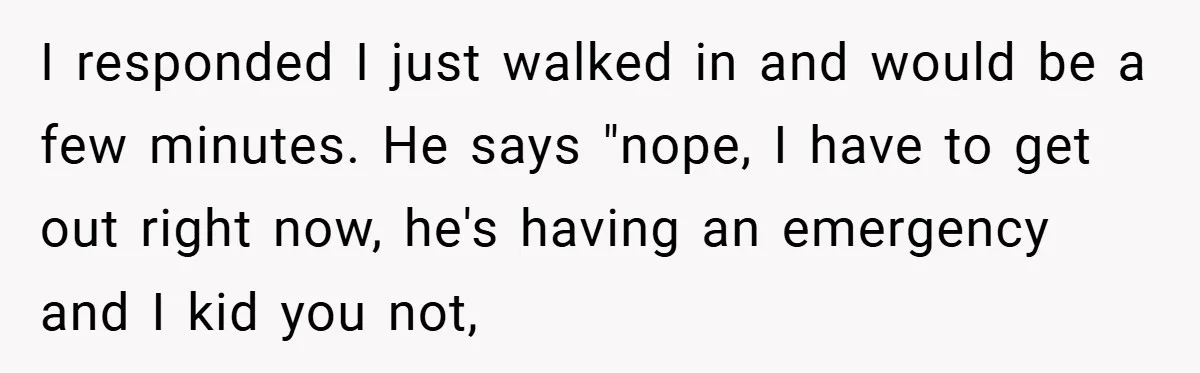 I responded I just walked in and would be a few minutes. He says "nope, I have to get out right now, he's having an emergency and I kid you...