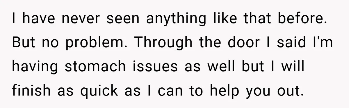 I have never seen anything like that before. But no problem. Through the door I said I'm having stomach issues as well but I will finish as quick as I...