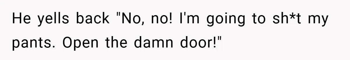 He yells back "No, no! I'm going to sh*t my pants. Open the damn door!"