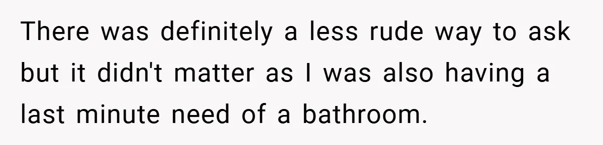 There was definitely a less rude way to ask but it didn't matter as I was also having a last minute need of a bathroom.