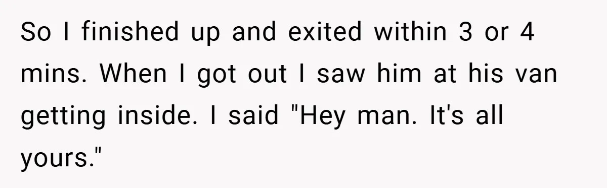 So I finished up and exited within 3 or 4 mins. When I got out I saw him at his van getting inside. I said "Hey man. It's all yours."