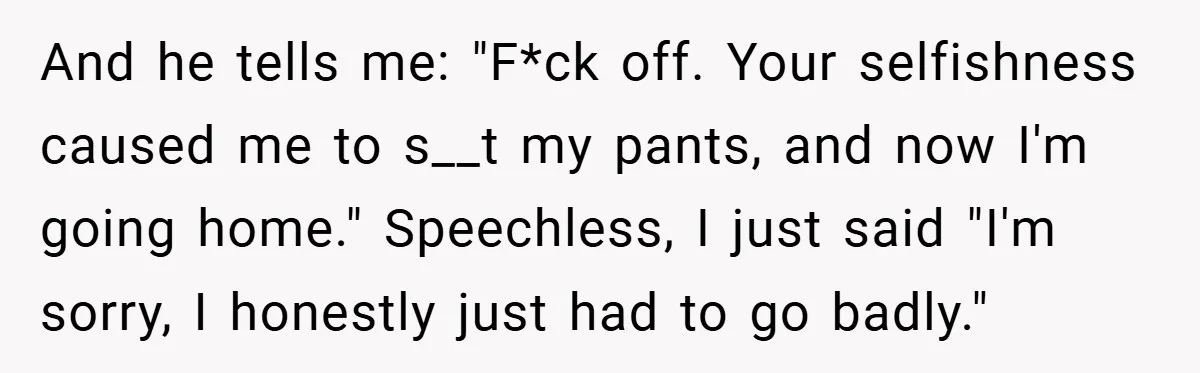 And he tells me: "F*ck off. Your selfishness caused me to s__t my pants, and now I'm going home." Speechless, I just said "I'm sorry, I honestly just had to...