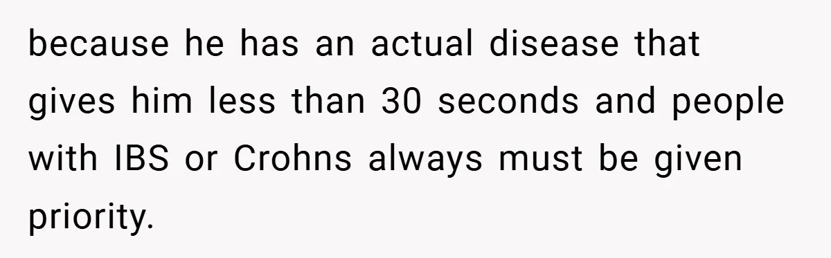 because he has an actual disease that gives him less than 30 seconds and people with IBS or Crohns always must be given priority.