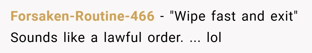 Forsaken-Routine-466 − "Wipe fast and exit" Sounds like a lawful order. ... lol