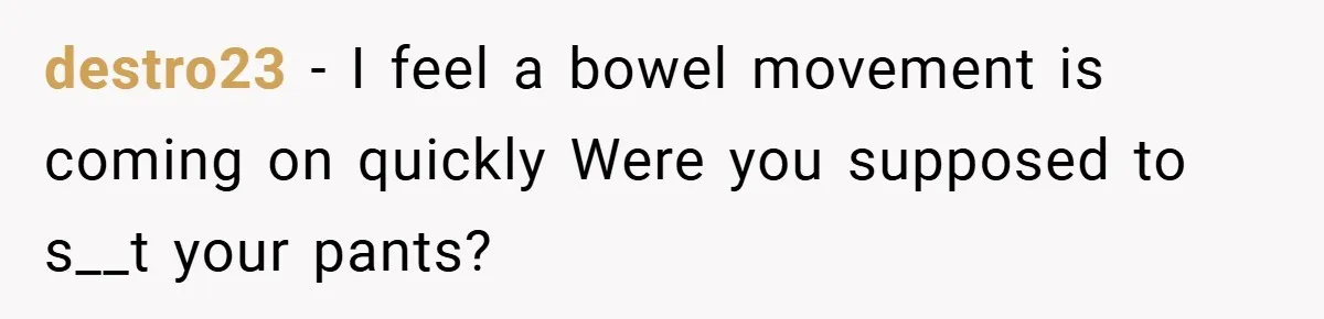 destro23 − I feel a bowel movement is coming on quickly Were you supposed to s__t your pants?