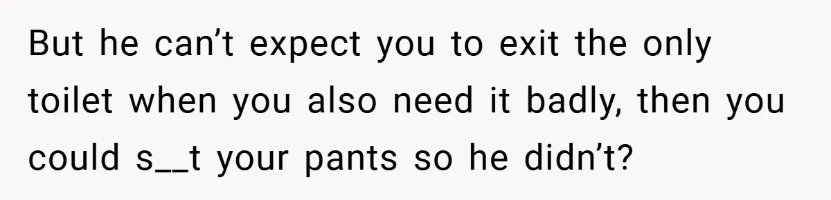 But he can’t expect you to exit the only toilet when you also need it badly, then you could s__t your pants so he didn’t?
