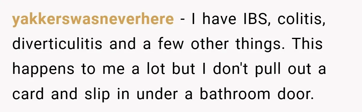 yakkerswasneverhere − I have IBS, colitis, diverticulitis and a few other things. This happens to me a lot but I don't pull out a card and slip in under a...
