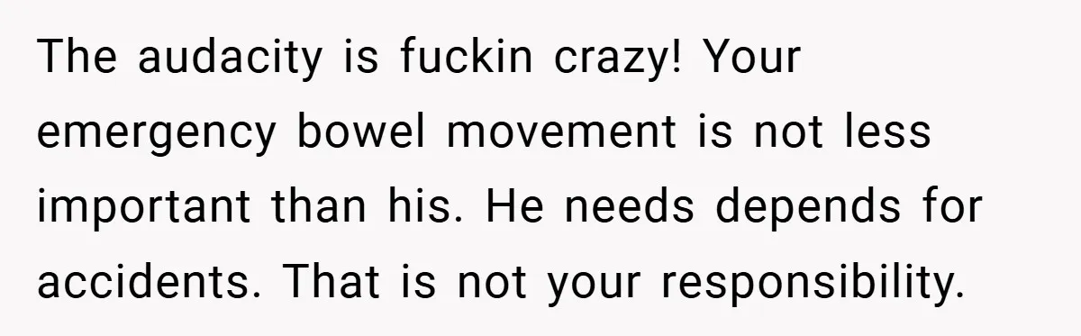 The audacity is fuckin crazy! Your emergency bowel movement is not less important than his. He needs depends for accidents. That is not your responsibility.