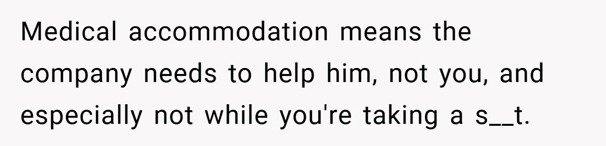 Medical accommodation means the company needs to help him, not you, and especially not while you're taking a s__t.
