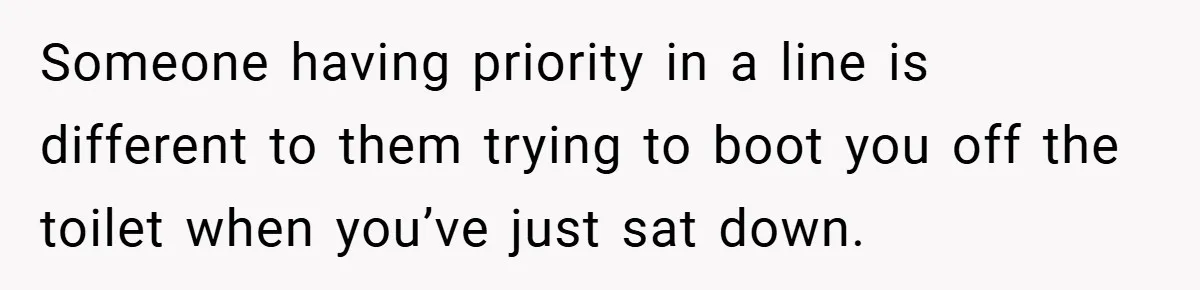 Someone having priority in a line is different to them trying to boot you off the toilet when you’ve just sat down.