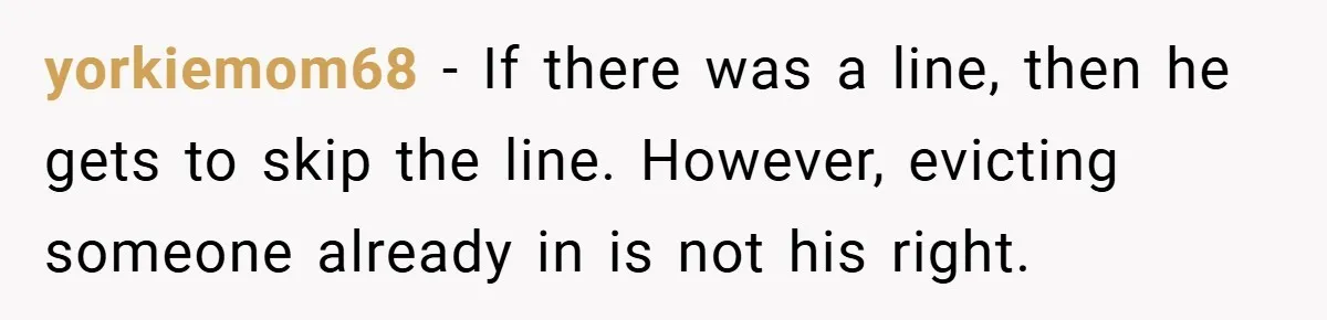 yorkiemom68 − If there was a line, then he gets to skip the line. However, evicting someone already in is not his right.