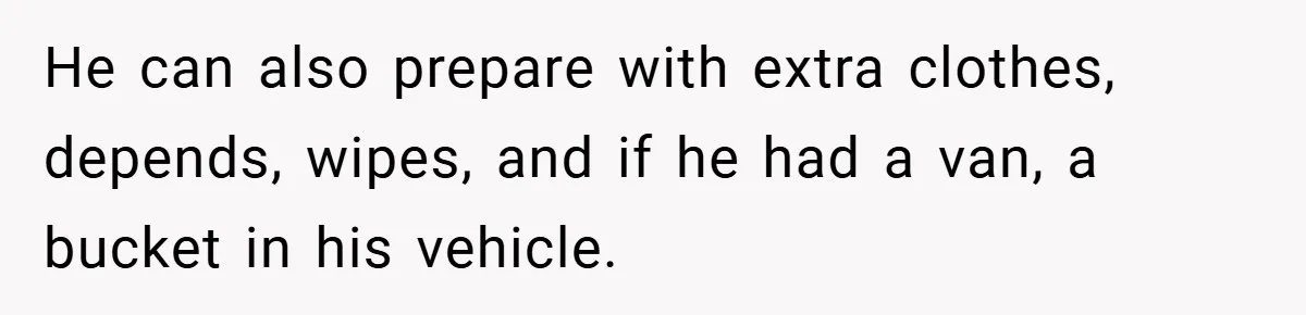 He can also prepare with extra clothes, depends, wipes, and if he had a van, a bucket in his vehicle.