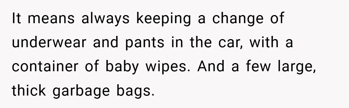 It means always keeping a change of underwear and pants in the car, with a container of baby wipes. And a few large, thick garbage bags.