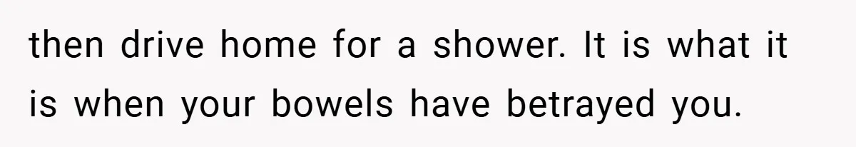 then drive home for a shower. It is what it is when your bowels have betrayed you.