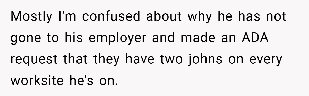 Mostly I'm confused about why he has not gone to his employer and made an ADA request that they have two johns on every worksite he's on.