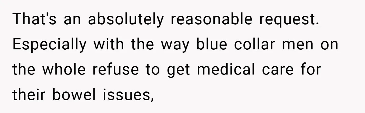 That's an absolutely reasonable request. Especially with the way blue collar men on the whole refuse to get medical care for their bowel issues,