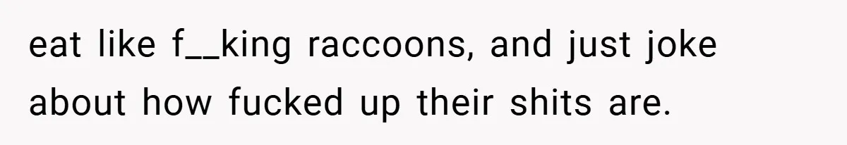 eat like f__king raccoons, and just joke about how fucked up their shits are.