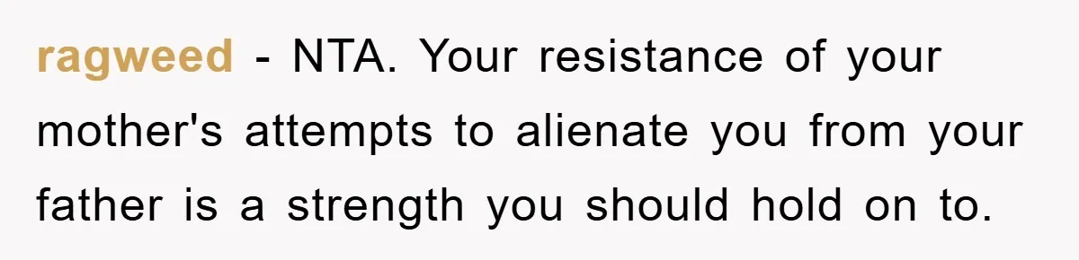 ragweed − NTA. Your resistance of your mother's attempts to alienate you from your father is a strength you should hold on to.