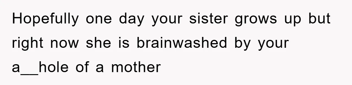 Hopefully one day your sister grows up but right now she is brainwashed by your a__hole of a mother