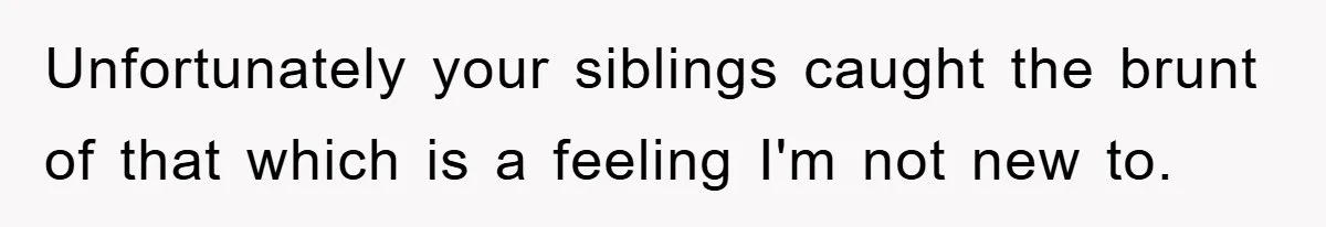 Unfortunately your siblings caught the brunt of that which is a feeling I'm not new to.