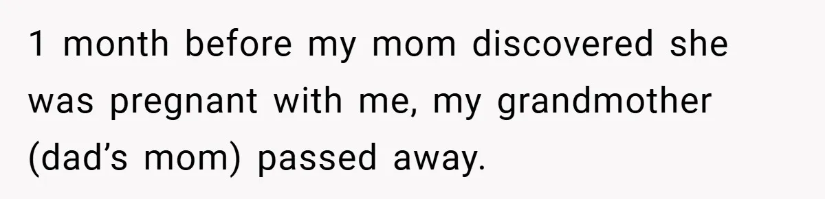 1 month before my mom discovered she was pregnant with me, my grandmother (dad’s mom) passed away.