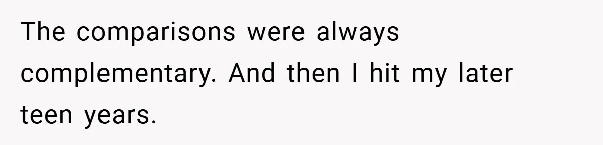 The comparisons were always complementary. And then I hit my later teen years.