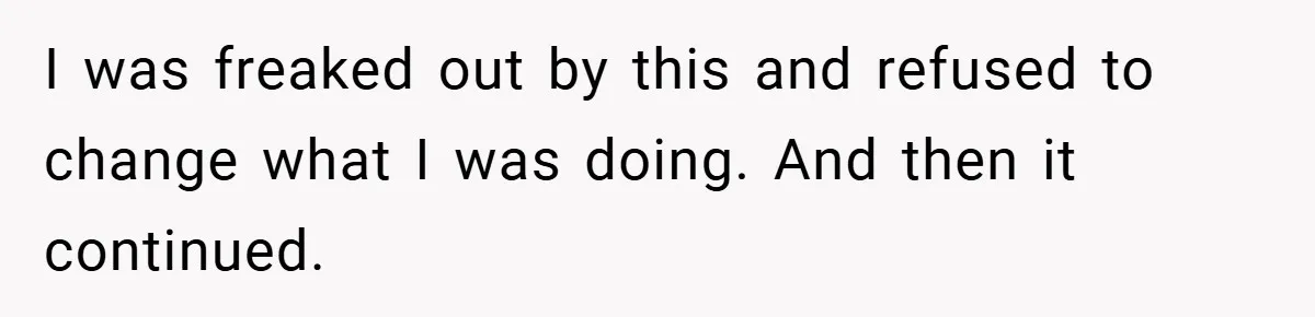 I was freaked out by this and refused to change what I was doing. And then it continued.