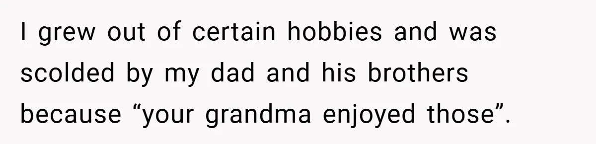 I grew out of certain hobbies and was scolded by my dad and his brothers because “your grandma enjoyed those”.