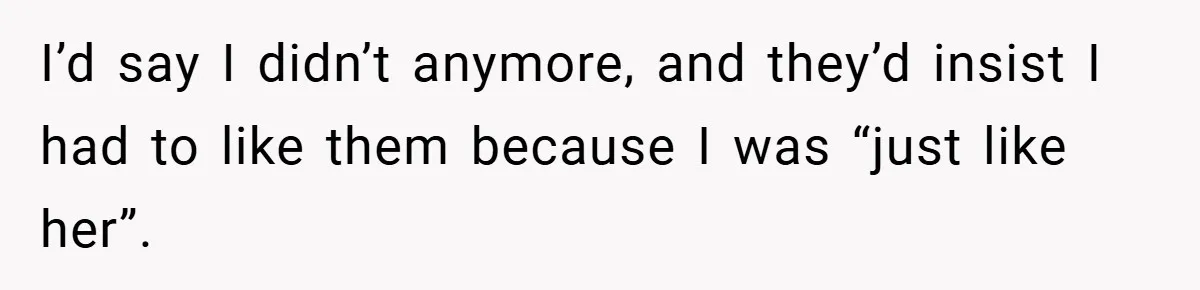 I’d say I didn’t anymore, and they’d insist I had to like them because I was “just like her”.