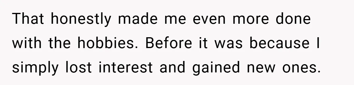 That honestly made me even more done with the hobbies. Before it was because I simply lost interest and gained new ones.