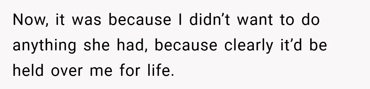 Now, it was because I didn’t want to do anything she had, because clearly it’d be held over me for life.