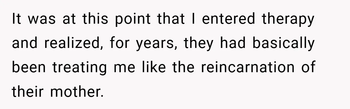 It was at this point that I entered therapy and realized, for years, they had basically been treating me like the reincarnation of their mother.