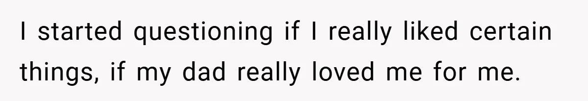 I started questioning if I really liked certain things, if my dad really loved me for me.