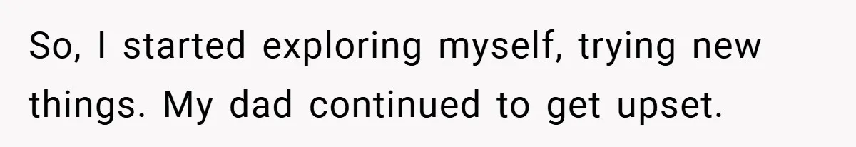 So, I started exploring myself, trying new things. My dad continued to get upset.