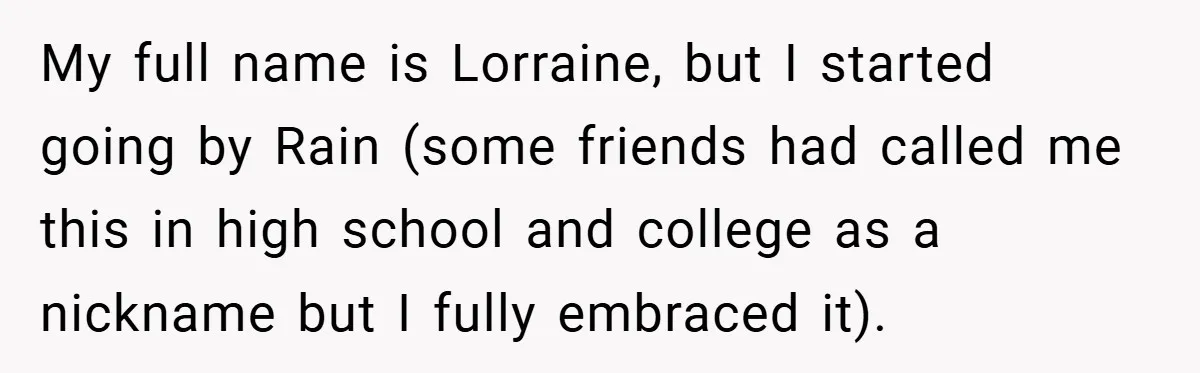 My full name is Lorraine, but I started going by Rain (some friends had called me this in high school and college as a nickname but I fully embraced it).