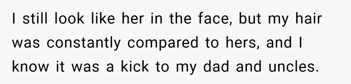 I still look like her in the face, but my hair was constantly compared to hers, and I know it was a kick to my dad and uncles.