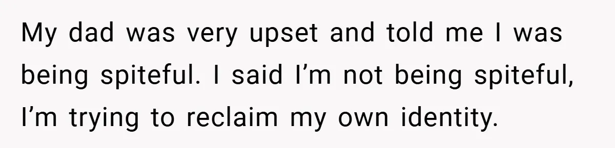 My dad was very upset and told me I was being spiteful. I said I’m not being spiteful, I’m trying to reclaim my own identity.