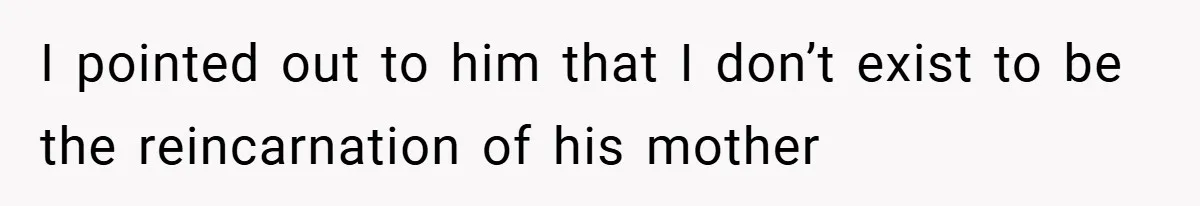 I pointed out to him that I don’t exist to be the reincarnation of his mother