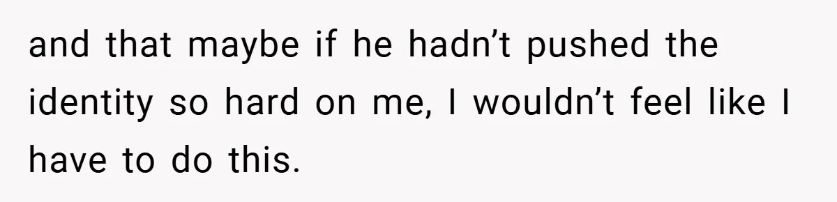 and that maybe if he hadn’t pushed the identity so hard on me, I wouldn’t feel like I have to do this.