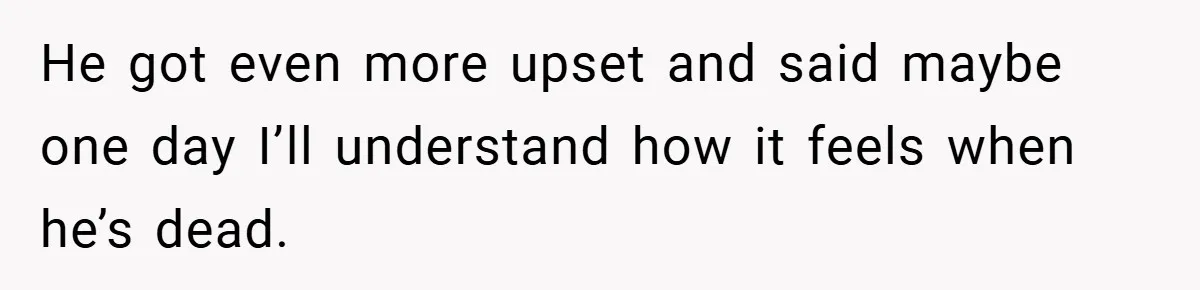 He got even more upset and said maybe one day I’ll understand how it feels when he’s dead.