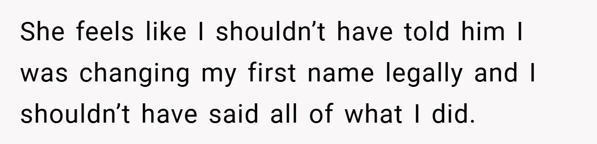 She feels like I shouldn’t have told him I was changing my first name legally and I shouldn’t have said all of what I did.