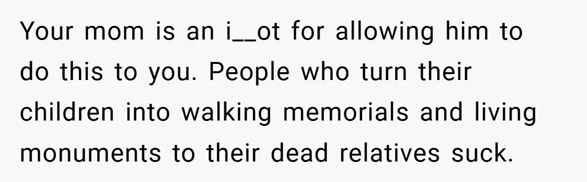 Your mom is an i__ot for allowing him to do this to you. People who turn their children into walking memorials and living monuments to their dead relatives suck.
