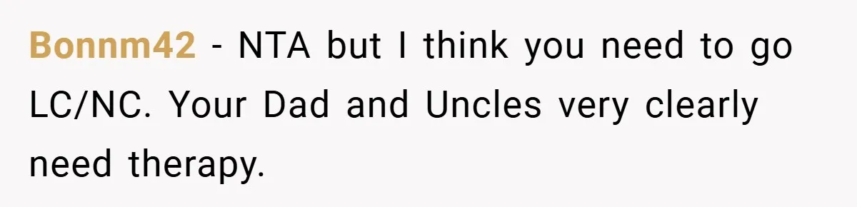 Bonnm42 − NTA but I think you need to go LC/NC. Your Dad and Uncles very clearly need therapy.