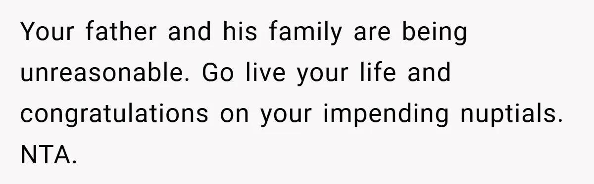 Your father and his family are being unreasonable. Go live your life and congratulations on your impending nuptials. NTA.