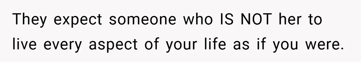 They expect someone who IS NOT her to live every aspect of your life as if you were.